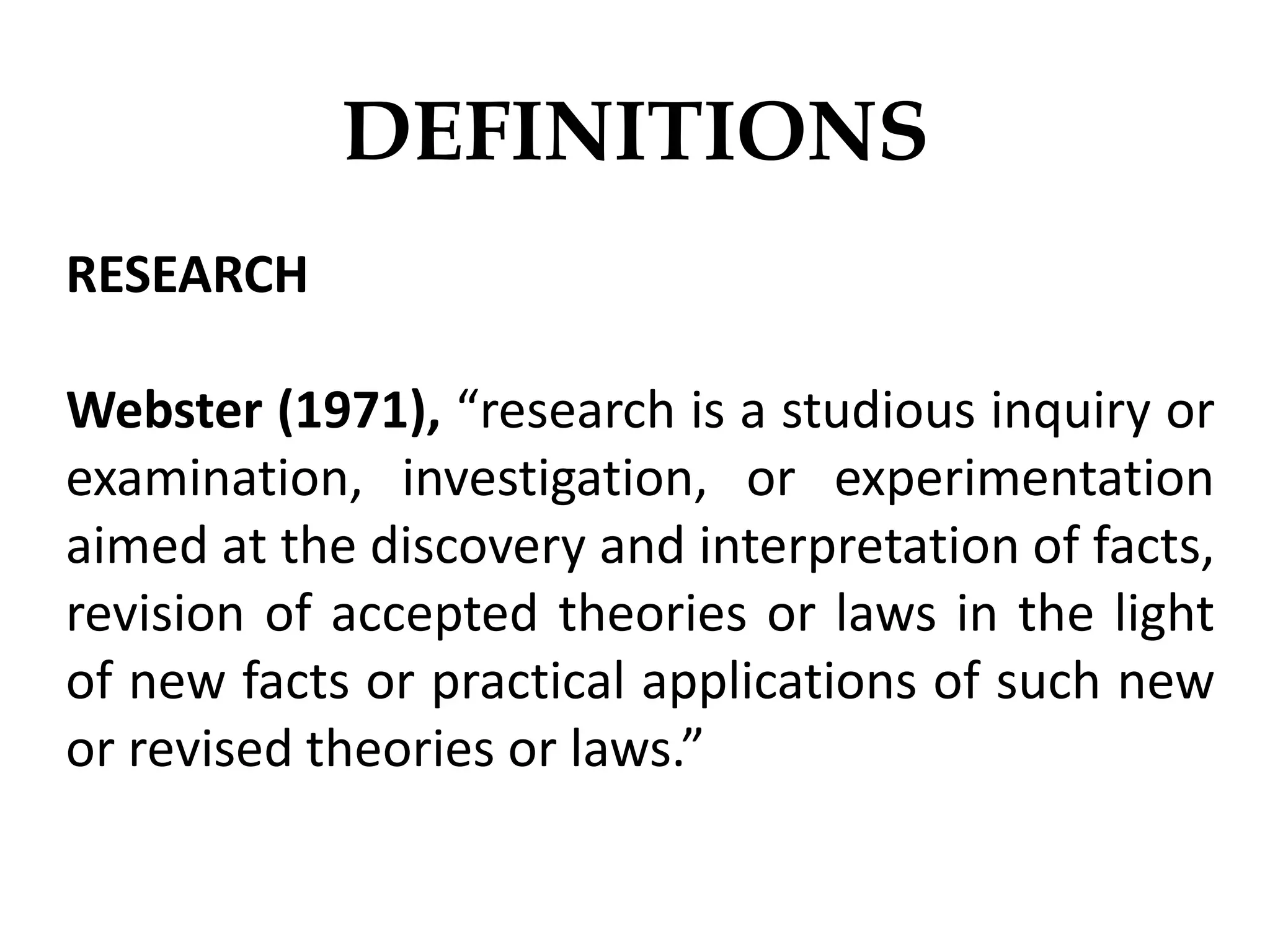 DEFINITIONS
RESEARCH
Webster (1971), “research is a studious inquiry or
examination, investigation, or experimentation
aimed at the discovery and interpretation of facts,
revision of accepted theories or laws in the light
of new facts or practical applications of such new
or revised theories or laws.”
 