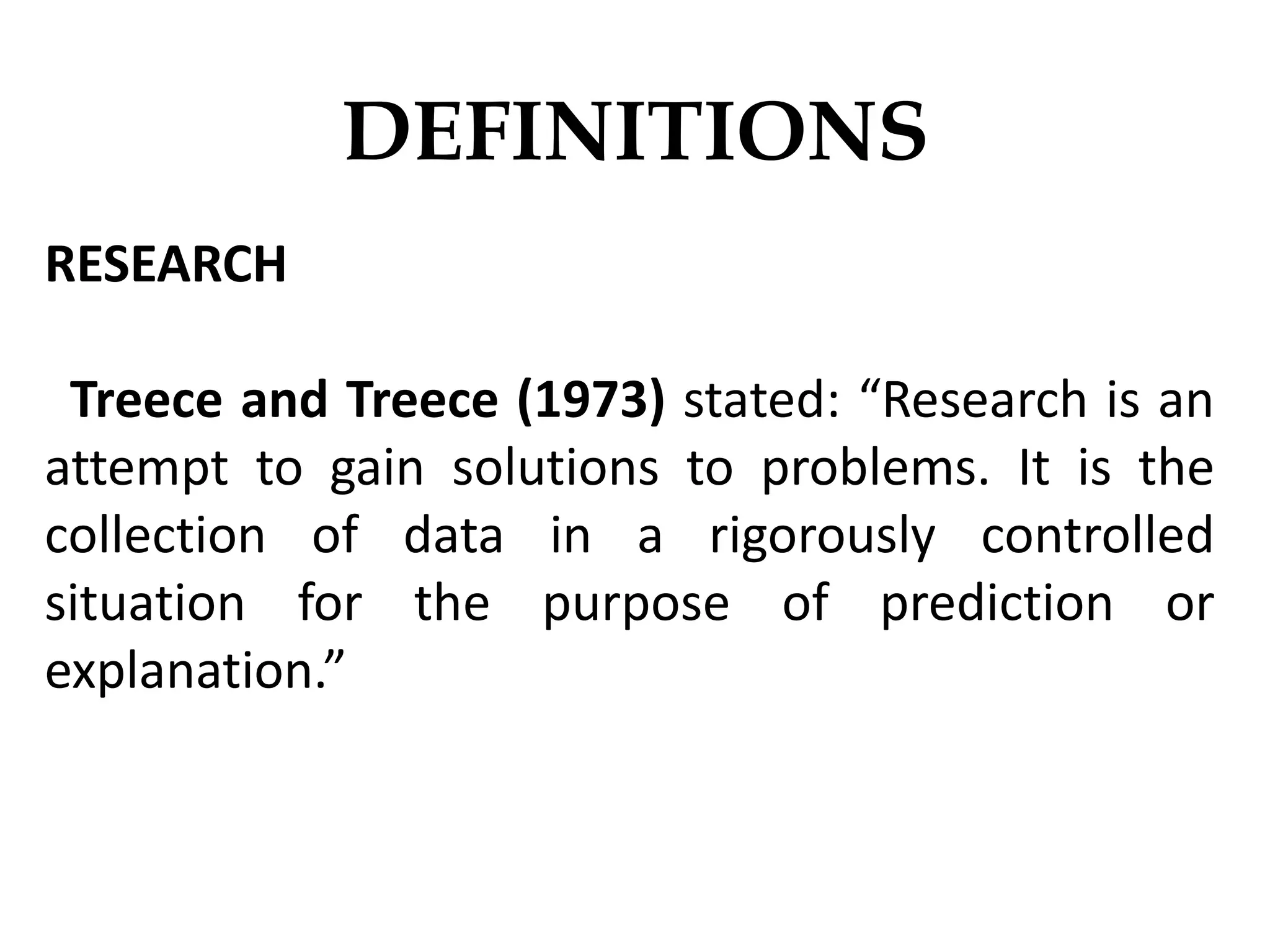 RESEARCH
Treece and Treece (1973) stated: “Research is an
attempt to gain solutions to problems. It is the
collection of data in a rigorously controlled
situation for the purpose of prediction or
explanation.”
DEFINITIONS
 