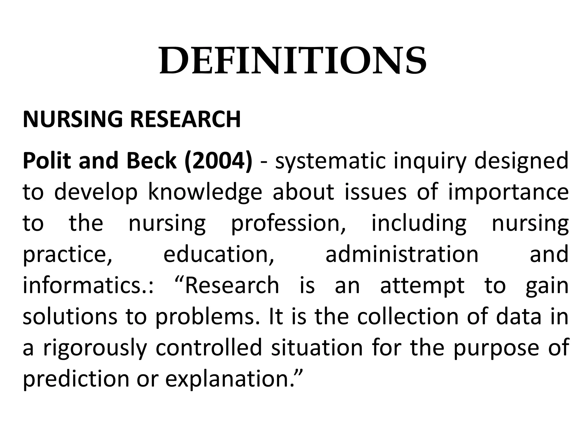 NURSING RESEARCH
Polit and Beck (2004) - systematic inquiry designed
to develop knowledge about issues of importance
to the nursing profession, including nursing
practice, education, administration and
informatics.: “Research is an attempt to gain
solutions to problems. It is the collection of data in
a rigorously controlled situation for the purpose of
prediction or explanation.”
DEFINITIONS
 