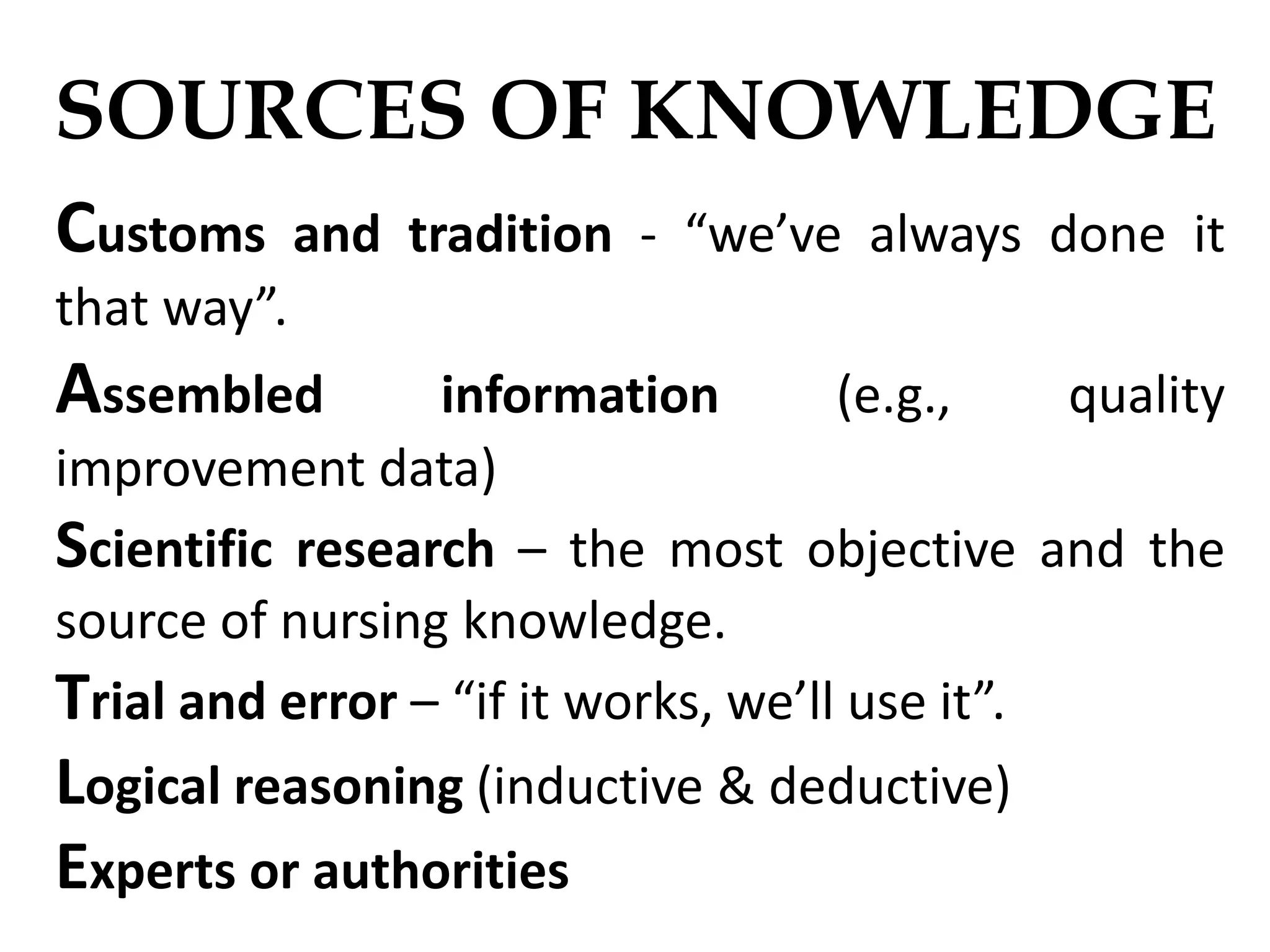 SOURCES OF KNOWLEDGE
Customs and tradition - “we’ve always done it
that way”.
Assembled information (e.g., quality
improvement data)
Scientific research – the most objective and the
source of nursing knowledge.
Trial and error – “if it works, we’ll use it”.
Logical reasoning (inductive & deductive)
Experts or authorities
 