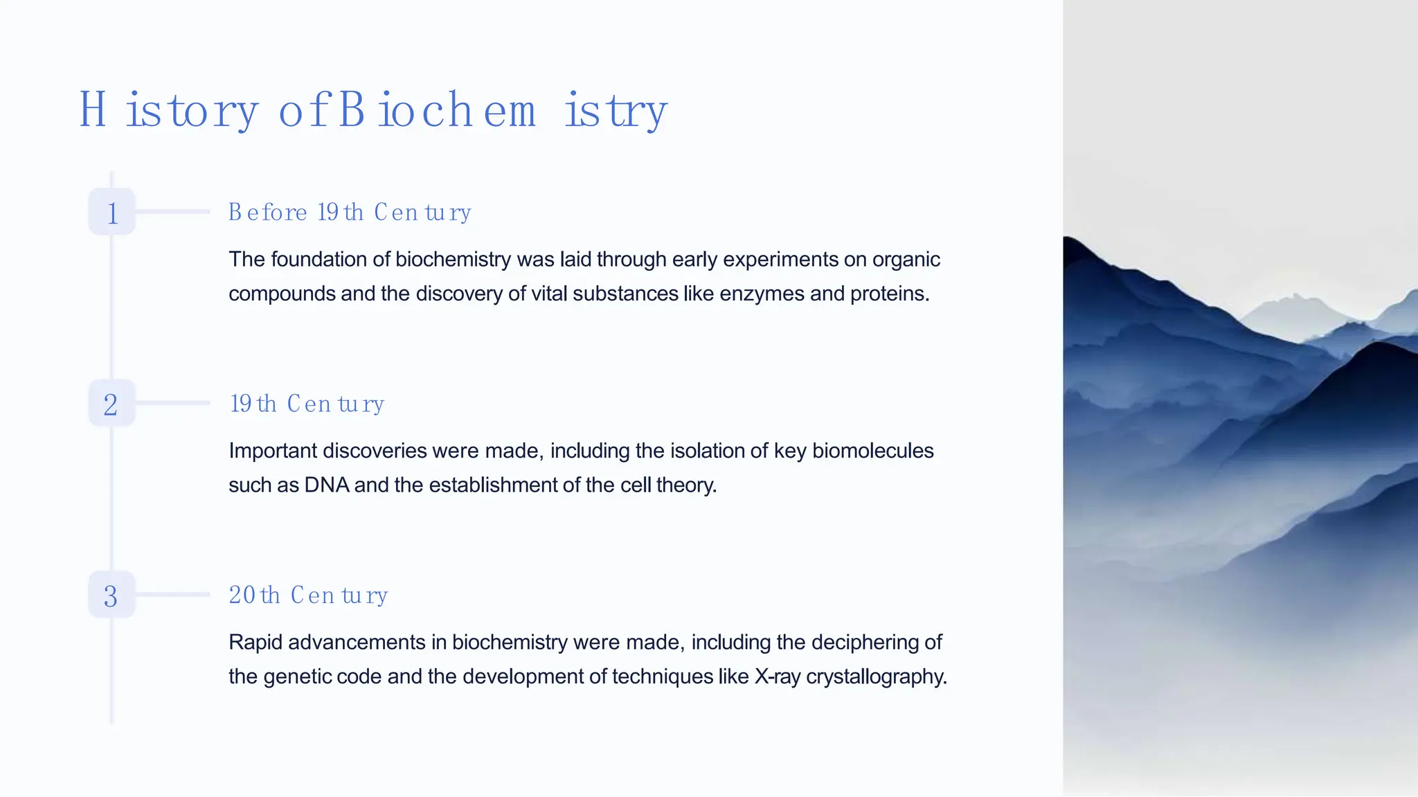H istory ofBiochem istry
1 B efore 19th Cen tury
The foundation of biochemistry was laid through early experiments on organic
compounds and the discovery of vital substances like enzymes and proteins.
2 19th Cen tury
Important discoveries were made, including the isolation of key biomolecules
such as DNA and the establishment of the cell theory.
3 20th Cen tury
Rapid advancements in biochemistry were made, including the deciphering of
the genetic code and the development of techniques like X-ray crystallography.
 