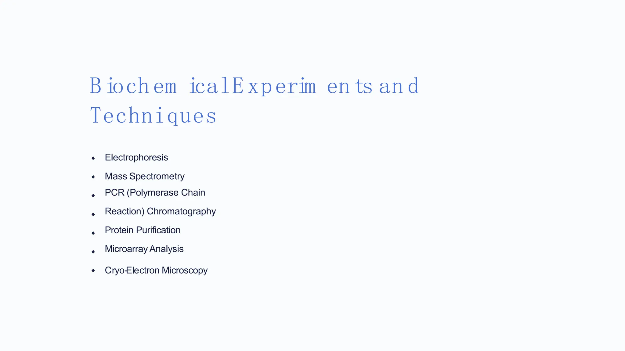 Biochem icalExperim ents an d
Techniques
Electrophoresis
Mass Spectrometry
PCR (Polymerase Chain
Reaction) Chromatography
Protein Purification
Microarray Analysis
Cryo-Electron Microscopy
 
