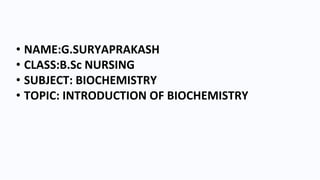 • NAME:G.SURYAPRAKASH
• CLASS:B.Sc NURSING
• SUBJECT: BIOCHEMISTRY
• TOPIC: INTRODUCTION OF BIOCHEMISTRY
 