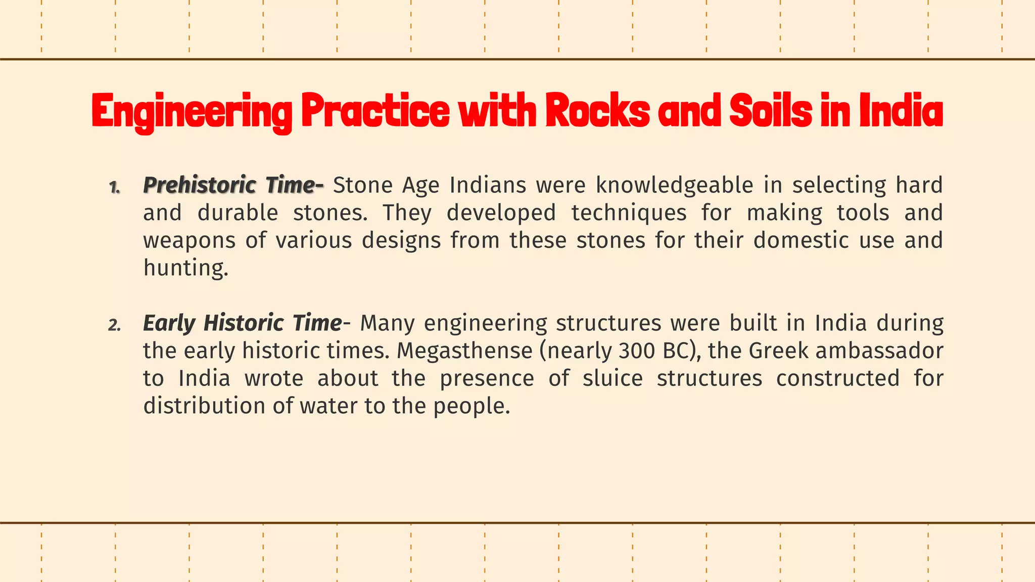 Engineering Practice with Rocks and Soils in India
1. Prehistoric Time- Stone Age Indians were knowledgeable in selecting hard
and durable stones. They developed techniques for making tools and
weapons of various designs from these stones for their domestic use and
hunting.
2. Early Historic Time- Many engineering structures were built in India during
the early historic times. Megasthense (nearly 300 BC), the Greek ambassador
to India wrote about the presence of sluice structures constructed for
distribution of water to the people.
 