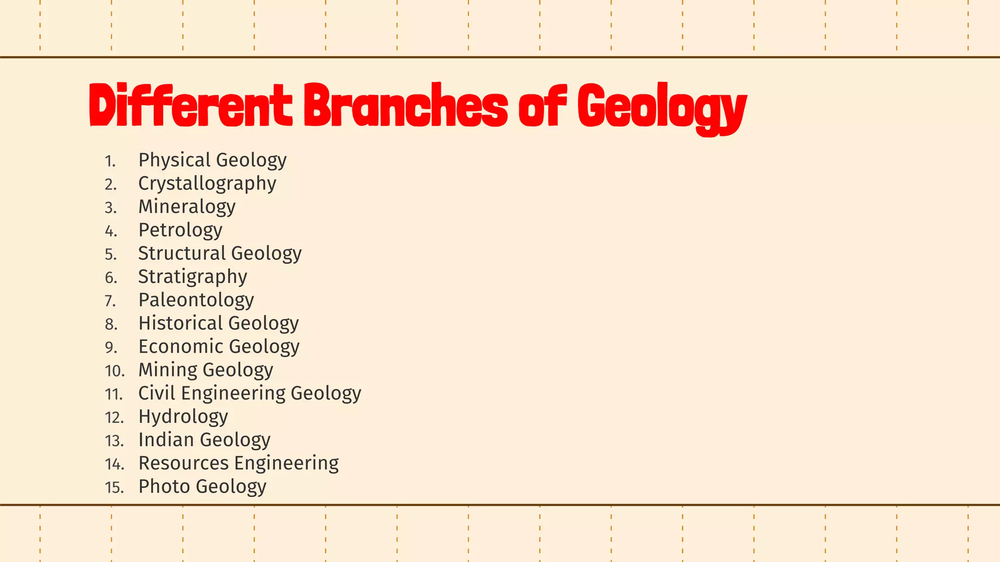 Different Branches of Geology
1. Physical Geology
2. Crystallography
3. Mineralogy
4. Petrology
5. Structural Geology
6. Stratigraphy
7. Paleontology
8. Historical Geology
9. Economic Geology
10. Mining Geology
11. Civil Engineering Geology
12. Hydrology
13. Indian Geology
14. Resources Engineering
15. Photo Geology
 
