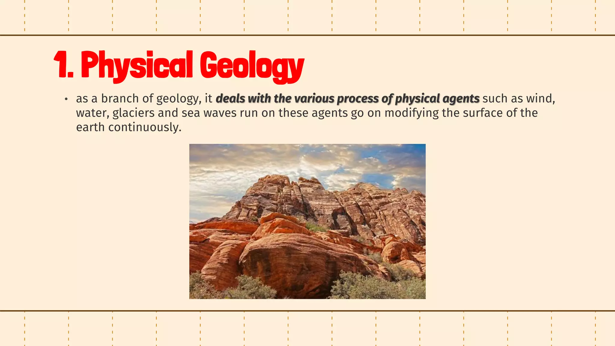 1. Physical Geology
• as a branch of geology, it deals with the various process of physical agents such as wind,
water, glaciers and sea waves run on these agents go on modifying the surface of the
earth continuously.
 