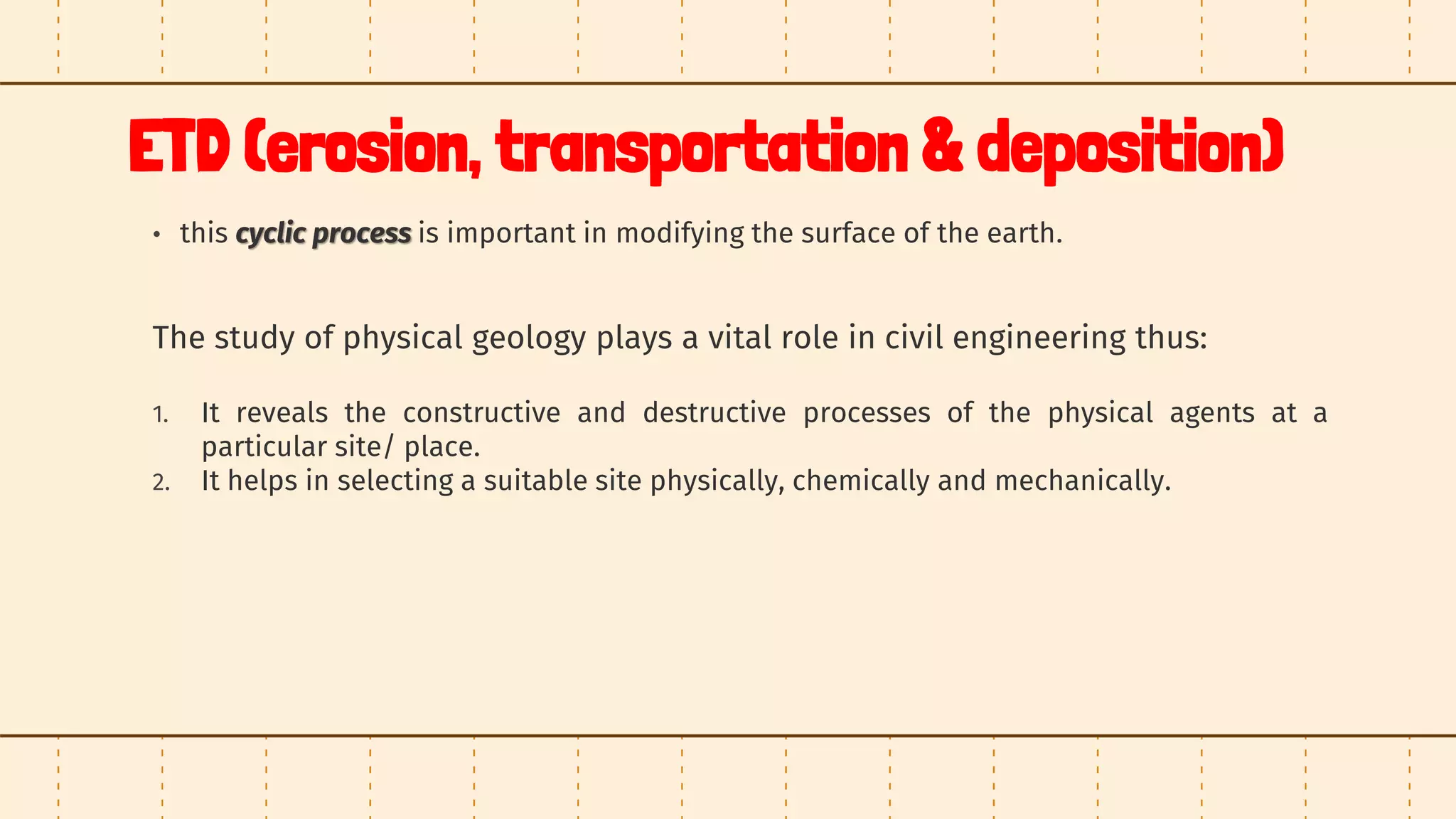 ETD (erosion, transportation & deposition)
• this cyclic process is important in modifying the surface of the earth.
The study of physical geology plays a vital role in civil engineering thus:
1. It reveals the constructive and destructive processes of the physical agents at a
particular site/ place.
2. It helps in selecting a suitable site physically, chemically and mechanically.
 