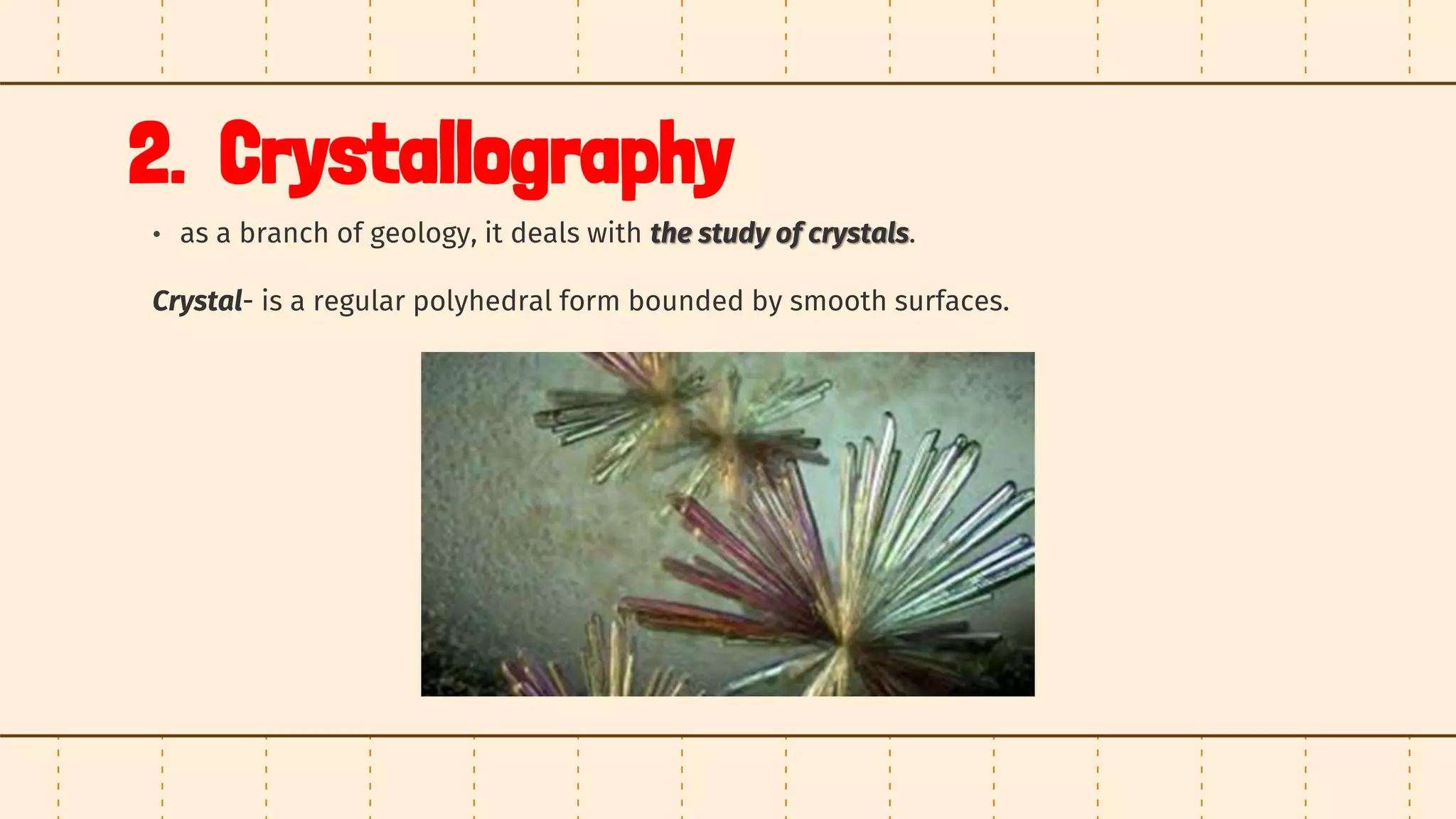 2. Crystallography
• as a branch of geology, it deals with the study of crystals.
Crystal- is a regular polyhedral form bounded by smooth surfaces.
 