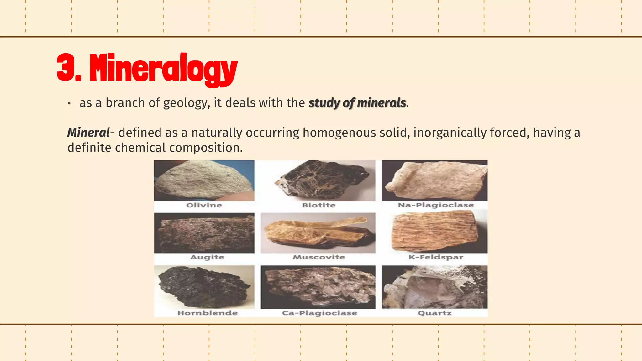 3. Mineralogy
• as a branch of geology, it deals with the study of minerals.
Mineral- defined as a naturally occurring homogenous solid, inorganically forced, having a
definite chemical composition.
 