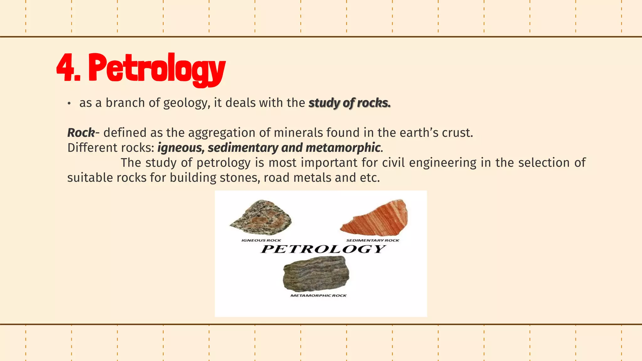 4. Petrology
• as a branch of geology, it deals with the study of rocks.
Rock- defined as the aggregation of minerals found in the earth’s crust.
Different rocks: igneous, sedimentary and metamorphic.
The study of petrology is most important for civil engineering in the selection of
suitable rocks for building stones, road metals and etc.
 