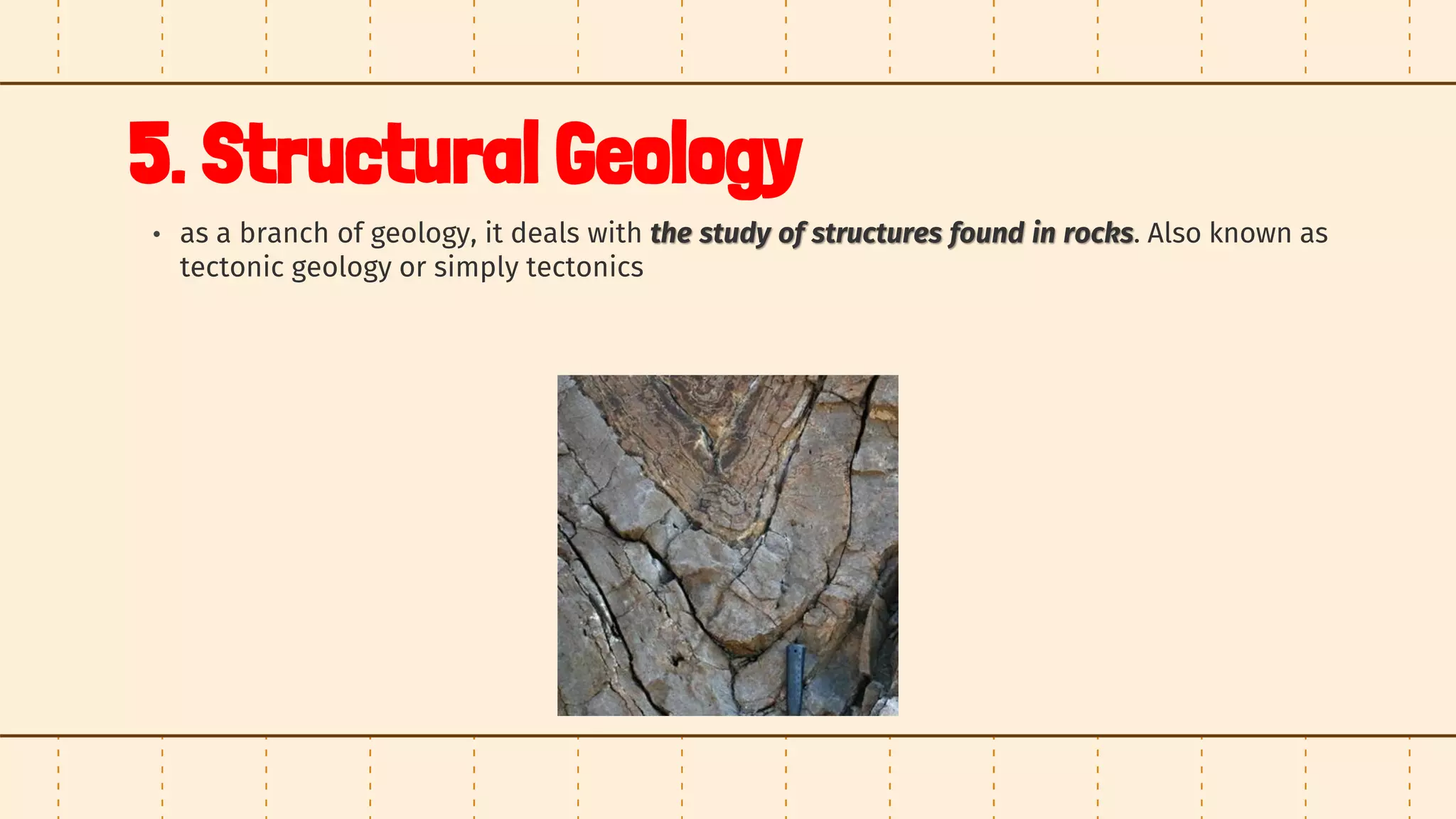 5. Structural Geology
• as a branch of geology, it deals with the study of structures found in rocks. Also known as
tectonic geology or simply tectonics
 