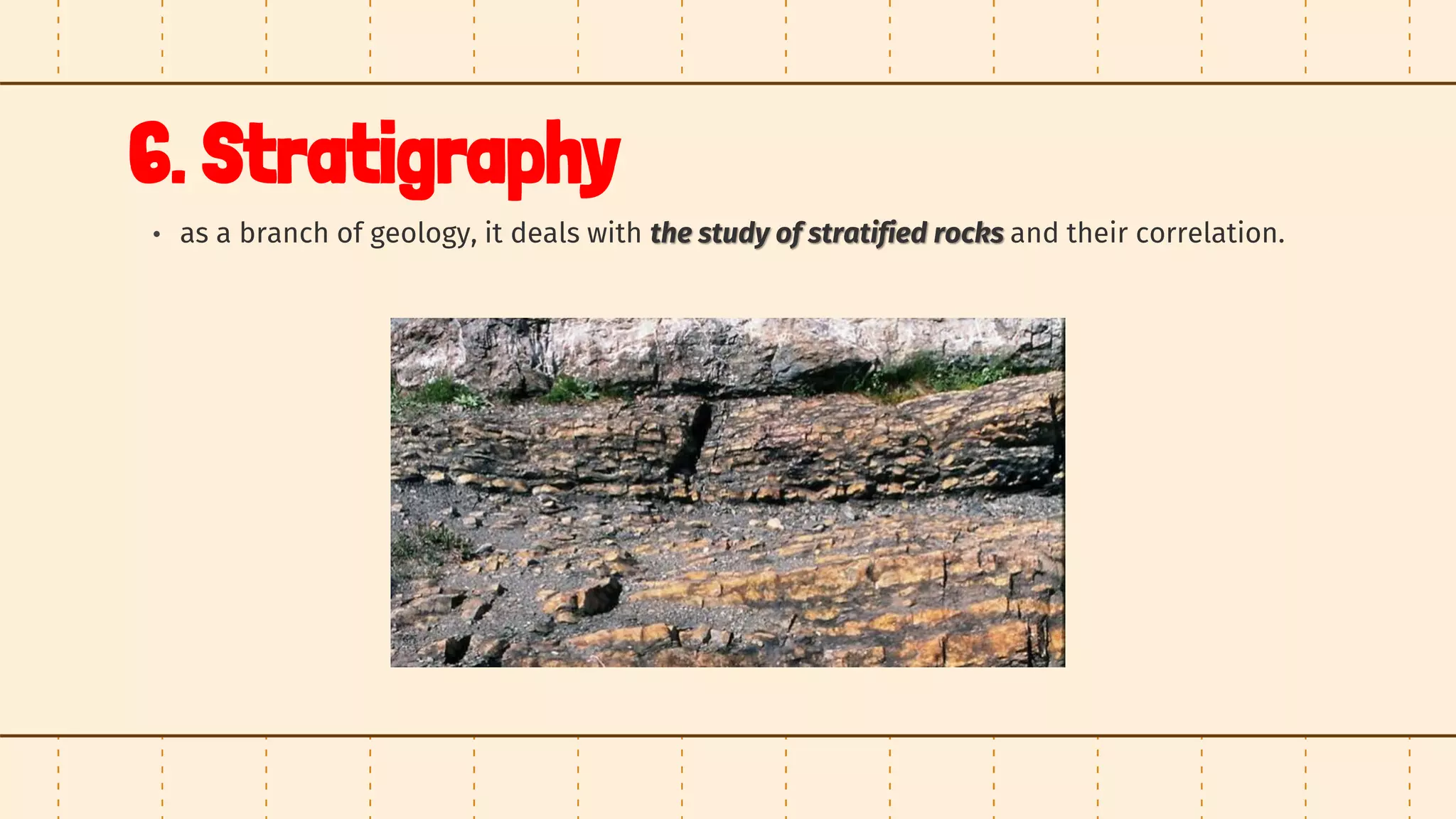 6. Stratigraphy
• as a branch of geology, it deals with the study of stratified rocks and their correlation.
 