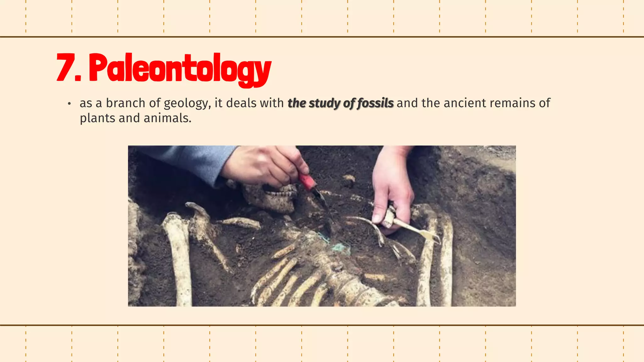 7. Paleontology
• as a branch of geology, it deals with the study of fossils and the ancient remains of
plants and animals.
 