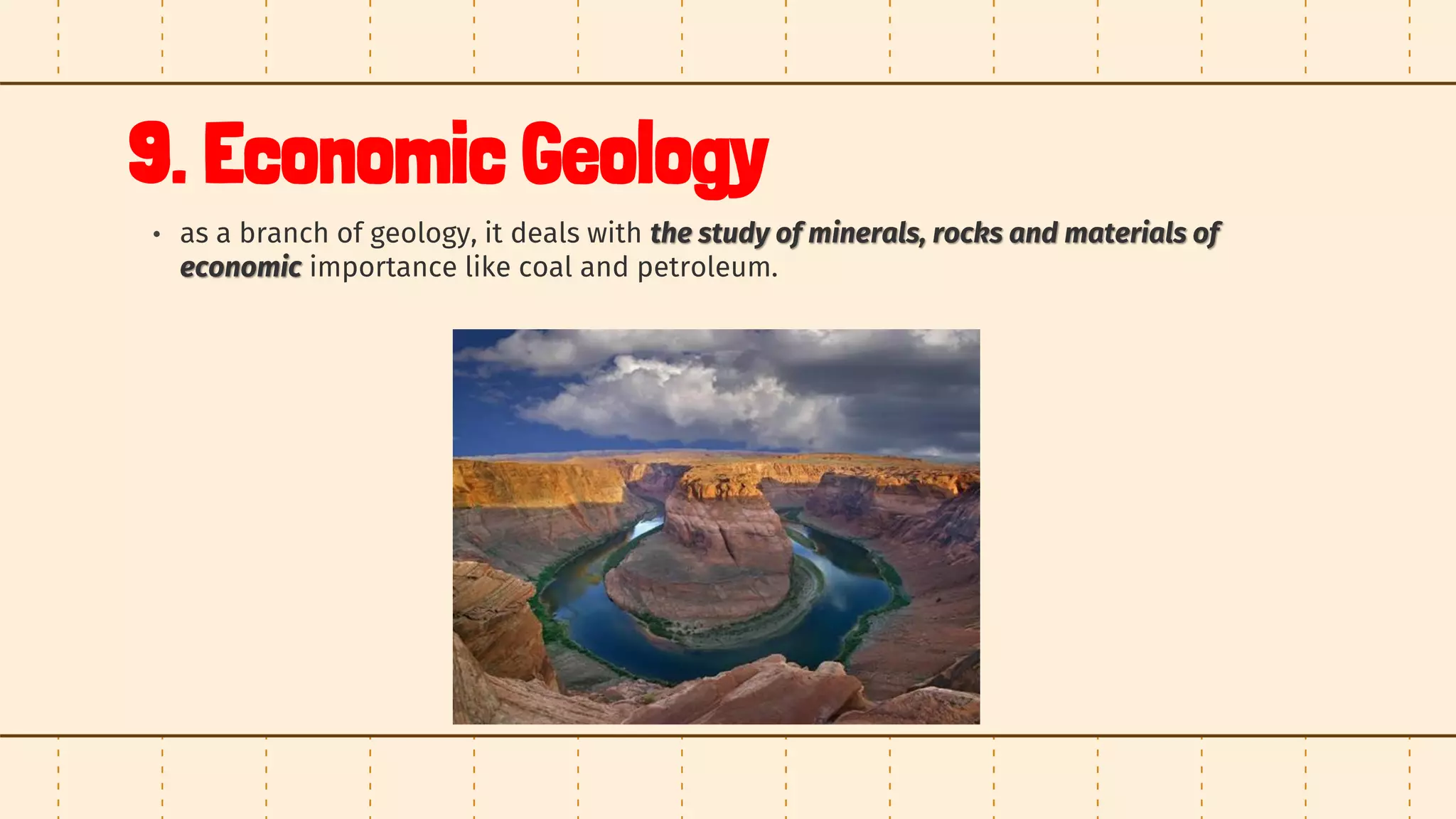 9. Economic Geology
• as a branch of geology, it deals with the study of minerals, rocks and materials of
economic importance like coal and petroleum.
 