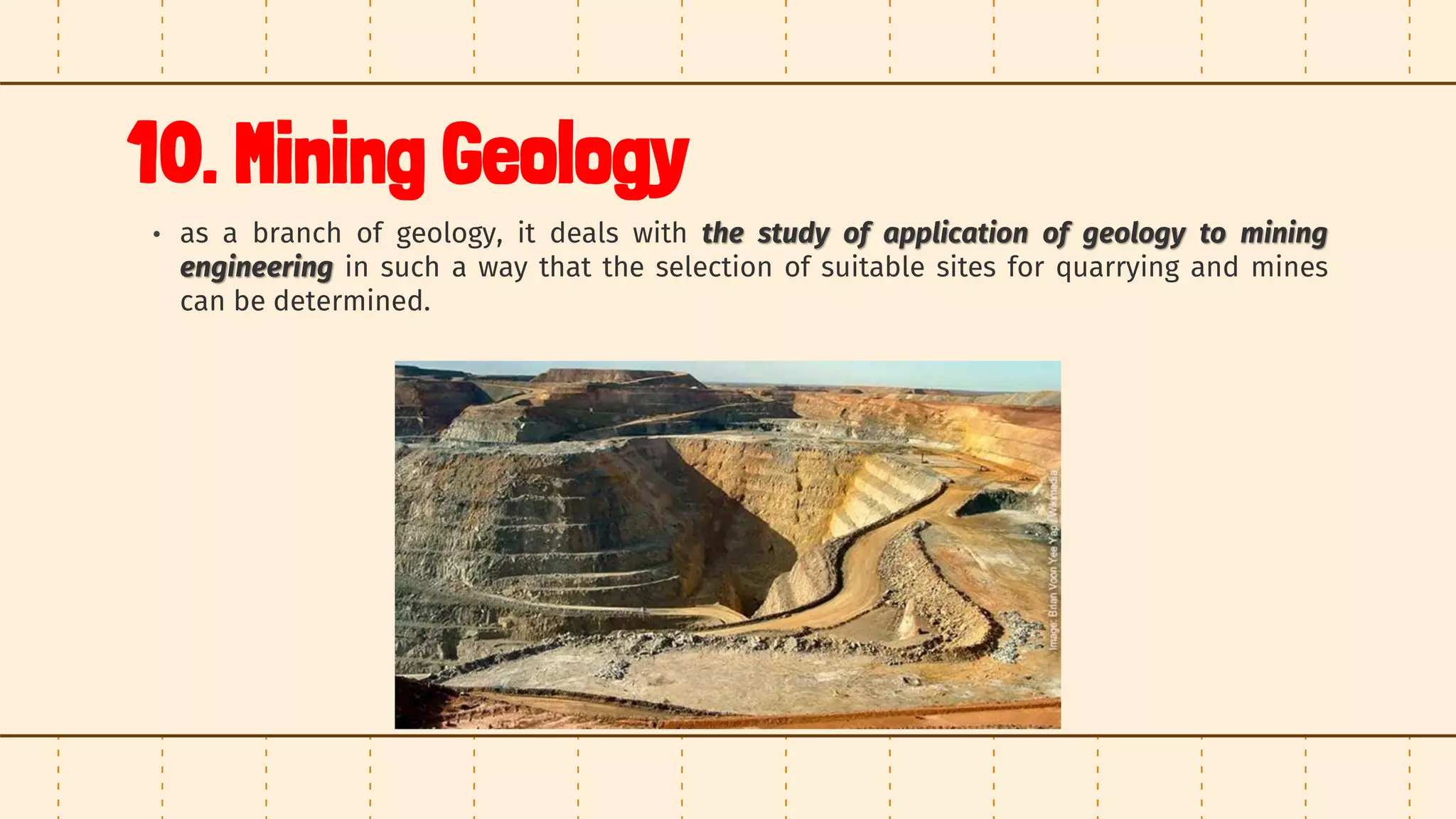 10. Mining Geology
• as a branch of geology, it deals with the study of application of geology to mining
engineering in such a way that the selection of suitable sites for quarrying and mines
can be determined.
 