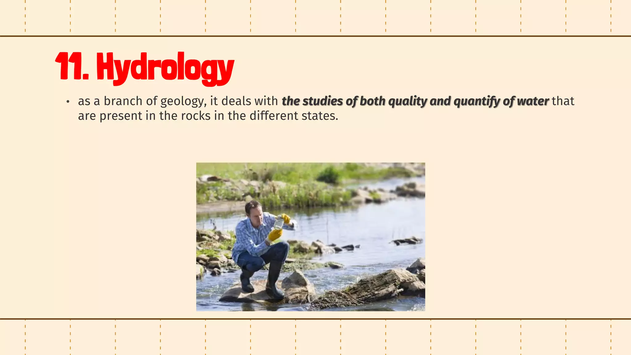 11. Hydrology
• as a branch of geology, it deals with the studies of both quality and quantify of water that
are present in the rocks in the different states.
 