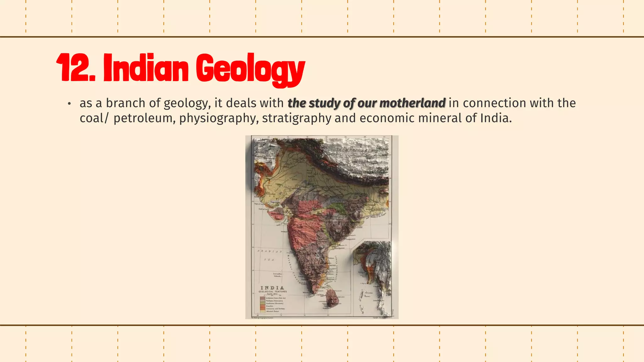 12. Indian Geology
• as a branch of geology, it deals with the study of our motherland in connection with the
coal/ petroleum, physiography, stratigraphy and economic mineral of India.
 