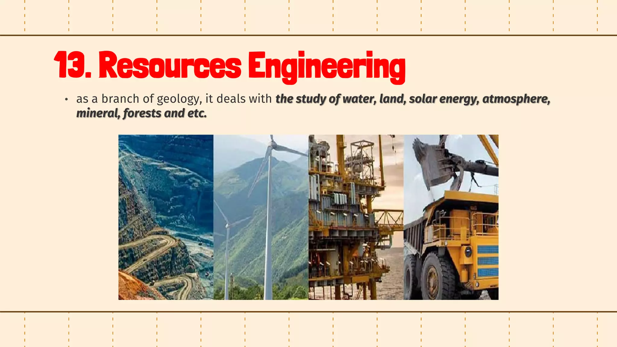 13. Resources Engineering
• as a branch of geology, it deals with the study of water, land, solar energy, atmosphere,
mineral, forests and etc.
 