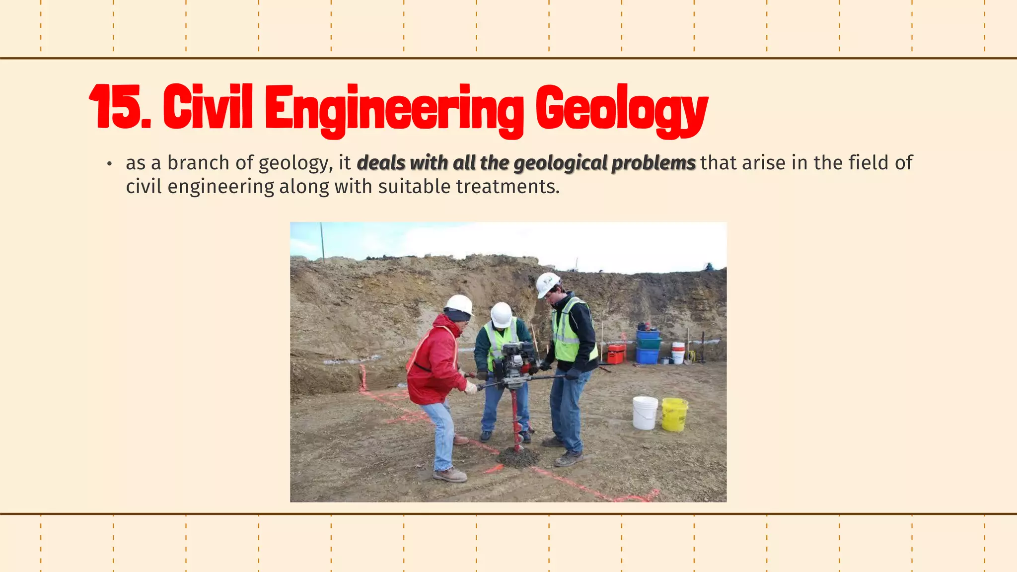 15. Civil Engineering Geology
• as a branch of geology, it deals with all the geological problems that arise in the field of
civil engineering along with suitable treatments.
 