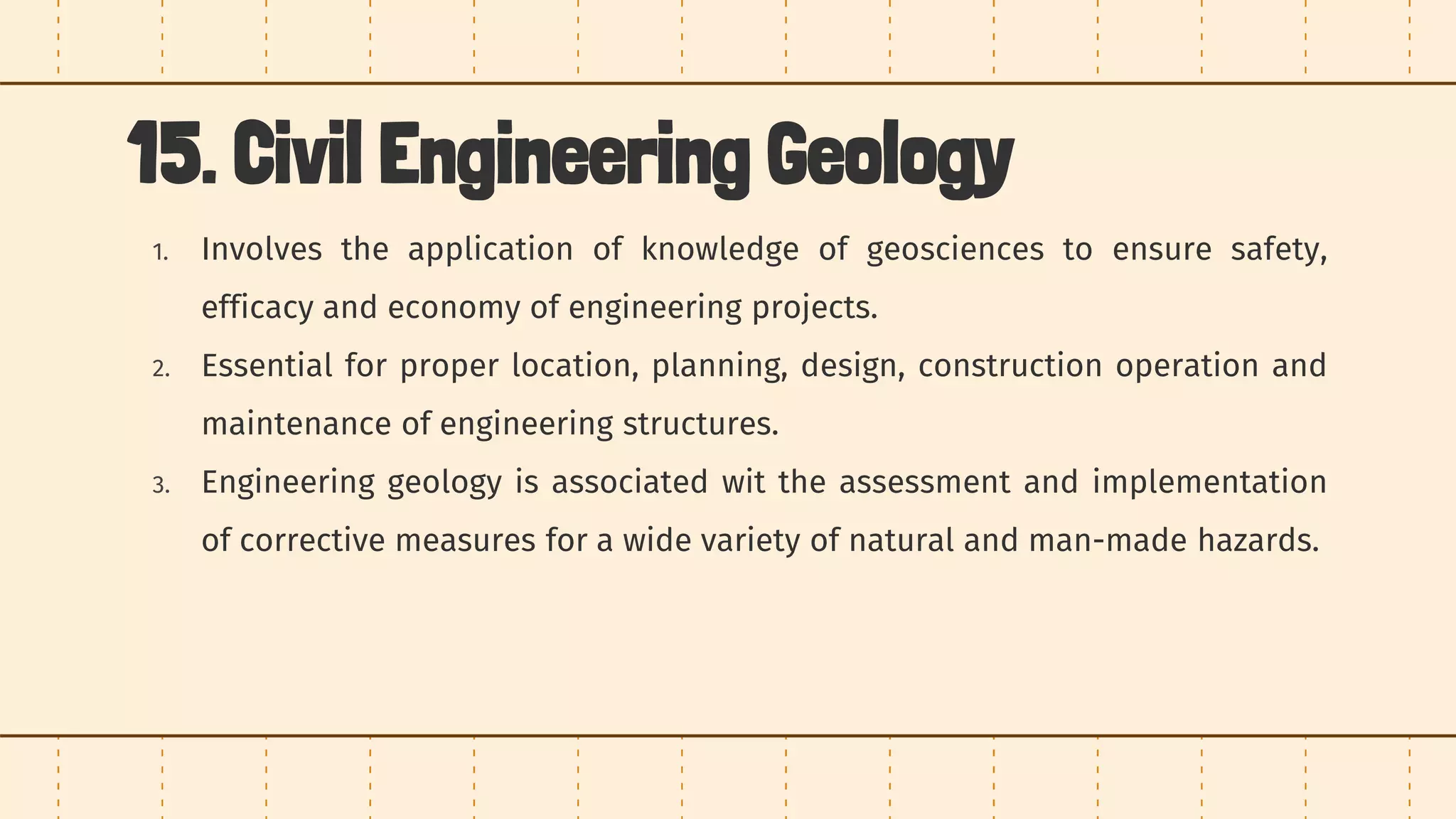15. Civil Engineering Geology
1. Involves the application of knowledge of geosciences to ensure safety,
efficacy and economy of engineering projects.
2. Essential for proper location, planning, design, construction operation and
maintenance of engineering structures.
3. Engineering geology is associated wit the assessment and implementation
of corrective measures for a wide variety of natural and man-made hazards.
 
