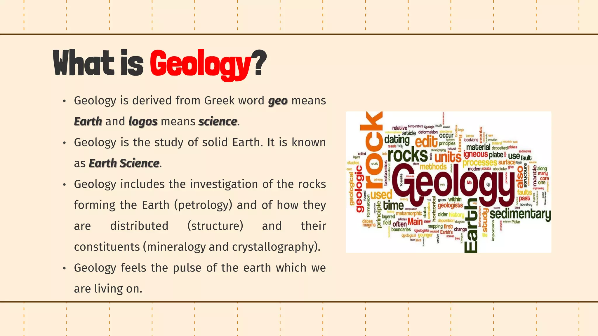 What is Geology?
• Geology is derived from Greek word geo means
Earth and logos means science.
• Geology is the study of solid Earth. It is known
as Earth Science.
• Geology includes the investigation of the rocks
forming the Earth (petrology) and of how they
are distributed (structure) and their
constituents (mineralogy and crystallography).
• Geology feels the pulse of the earth which we
are living on.
 
