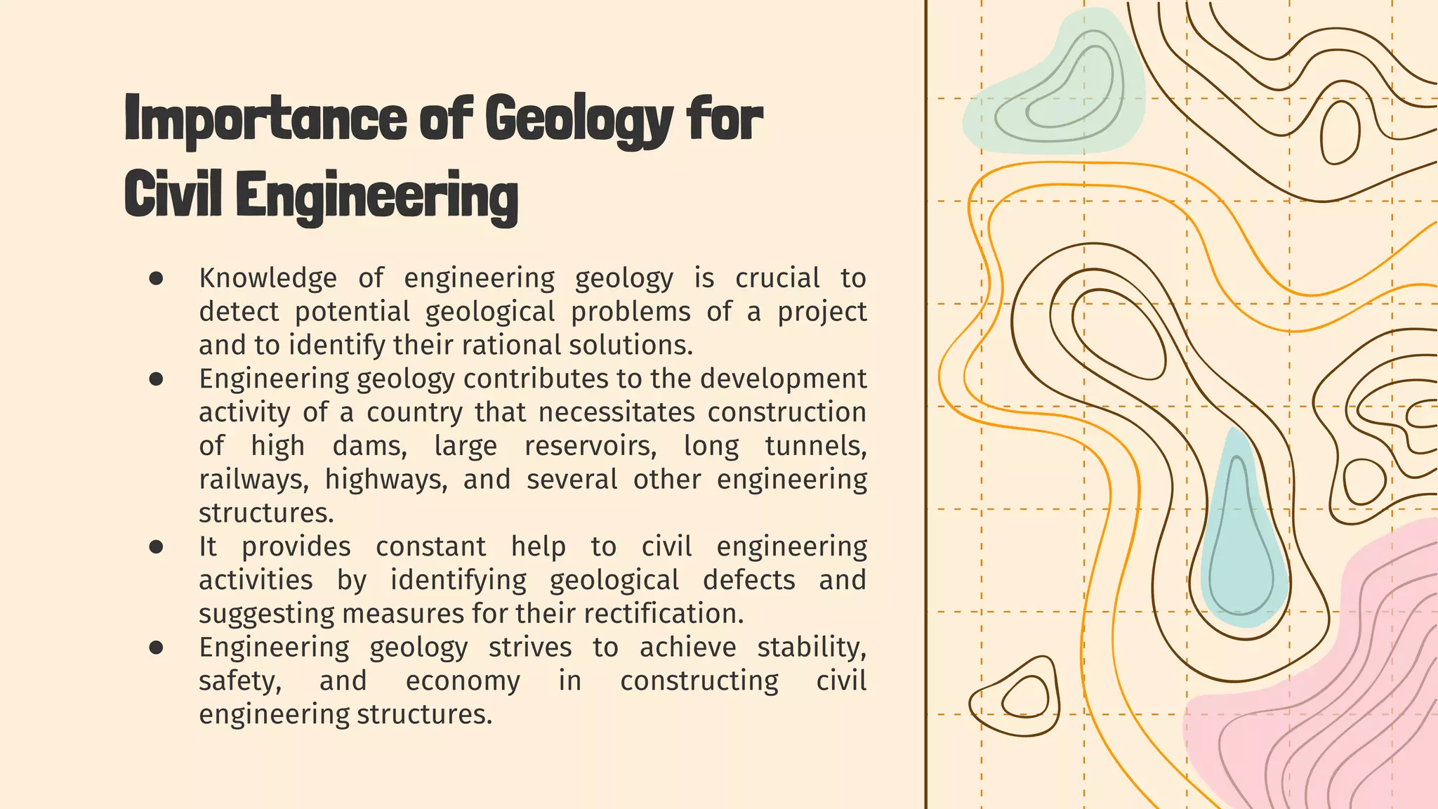 Importance of Geology for
Civil Engineering
● Knowledge of engineering geology is crucial to
detect potential geological problems of a project
and to identify their rational solutions.
● Engineering geology contributes to the development
activity of a country that necessitates construction
of high dams, large reservoirs, long tunnels,
railways, highways, and several other engineering
structures.
● It provides constant help to civil engineering
activities by identifying geological defects and
suggesting measures for their rectification.
● Engineering geology strives to achieve stability,
safety, and economy in constructing civil
engineering structures.
 
