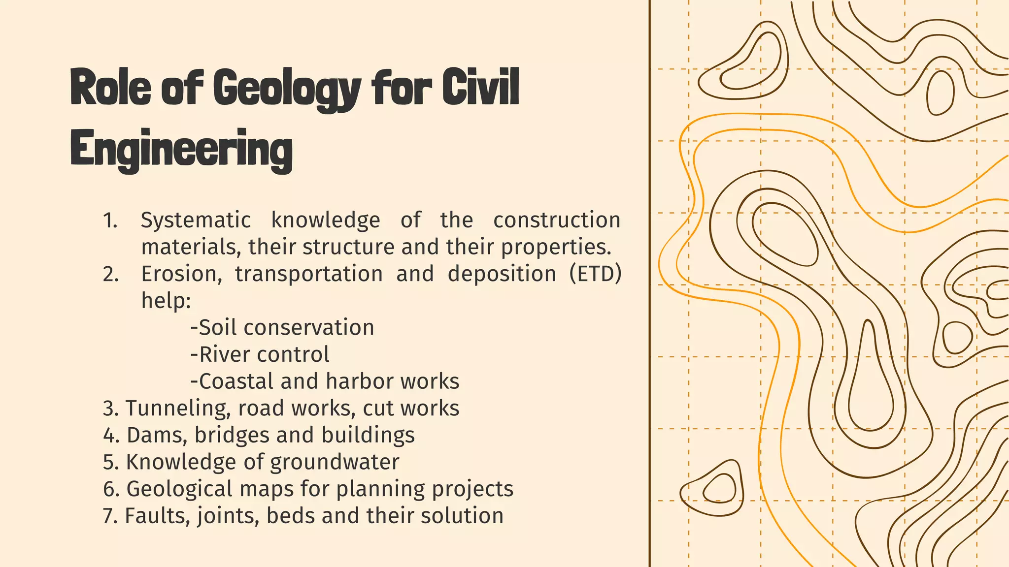 1. Systematic knowledge of the construction
materials, their structure and their properties.
2. Erosion, transportation and deposition (ETD)
help:
-Soil conservation
-River control
-Coastal and harbor works
3. Tunneling, road works, cut works
4. Dams, bridges and buildings
5. Knowledge of groundwater
6. Geological maps for planning projects
7. Faults, joints, beds and their solution
Role of Geology for Civil
Engineering
 