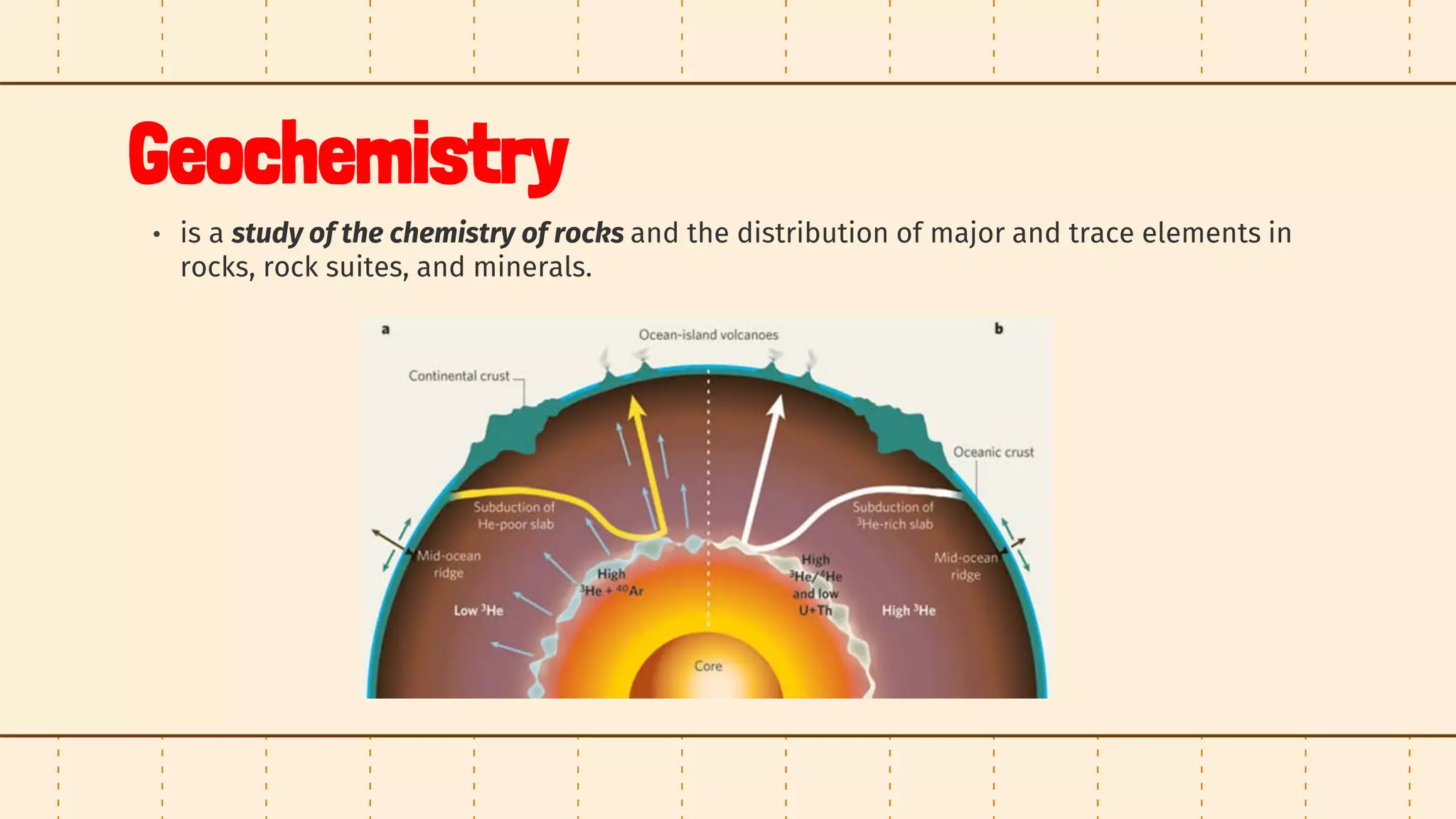 Geochemistry
• is a study of the chemistry of rocks and the distribution of major and trace elements in
rocks, rock suites, and minerals.
 
