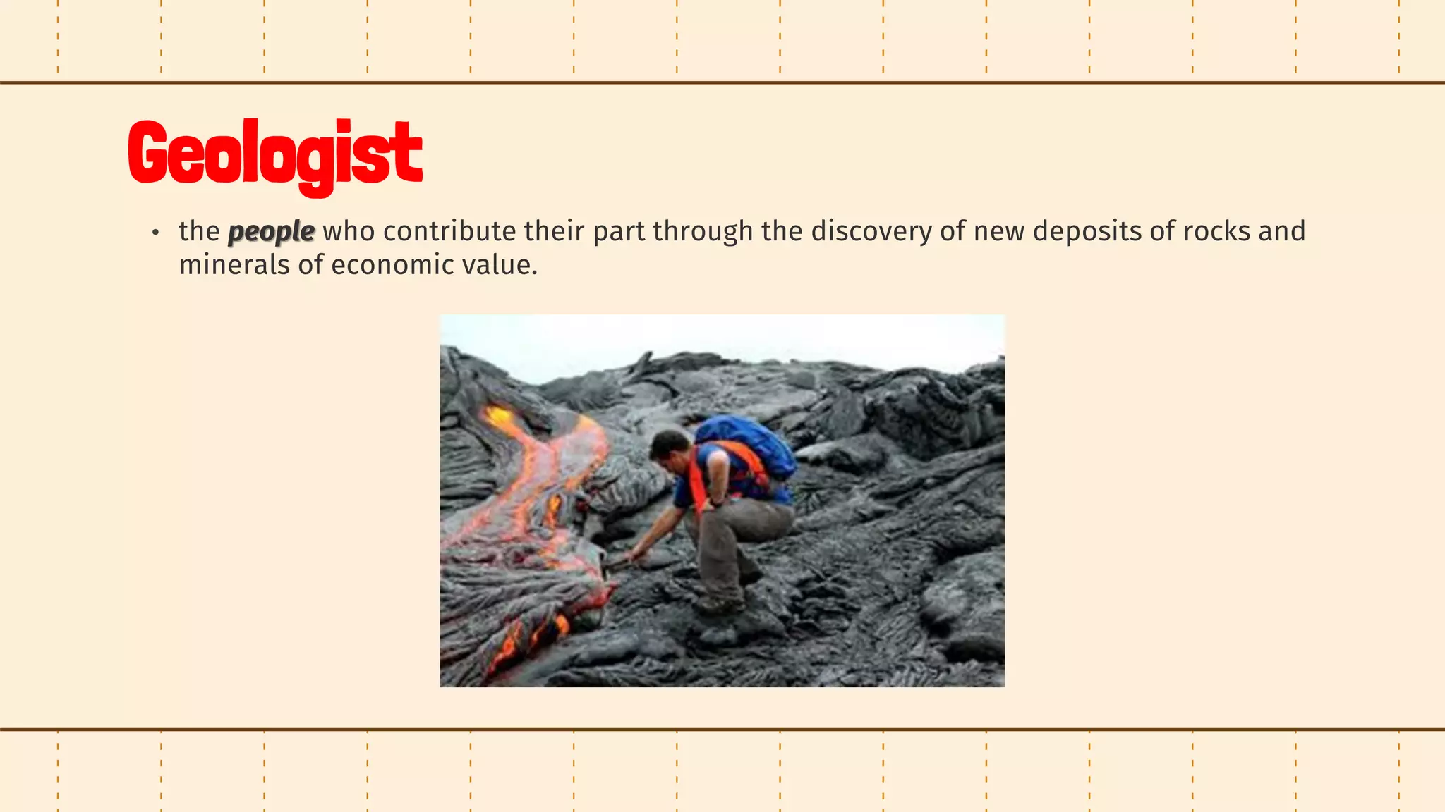 Geologist
• the people who contribute their part through the discovery of new deposits of rocks and
minerals of economic value.
 