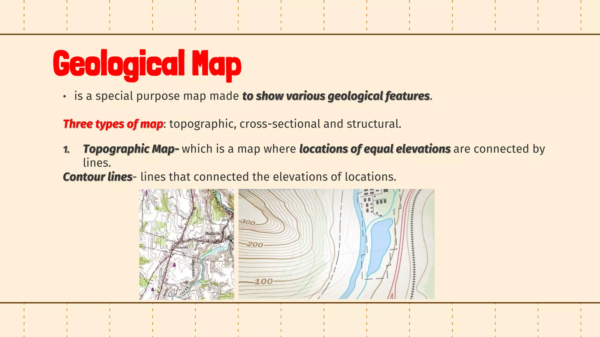 Geological Map
• is a special purpose map made to show various geological features.
Three types of map: topographic, cross-sectional and structural.
1. Topographic Map- which is a map where locations of equal elevations are connected by
lines.
Contour lines- lines that connected the elevations of locations.
 
