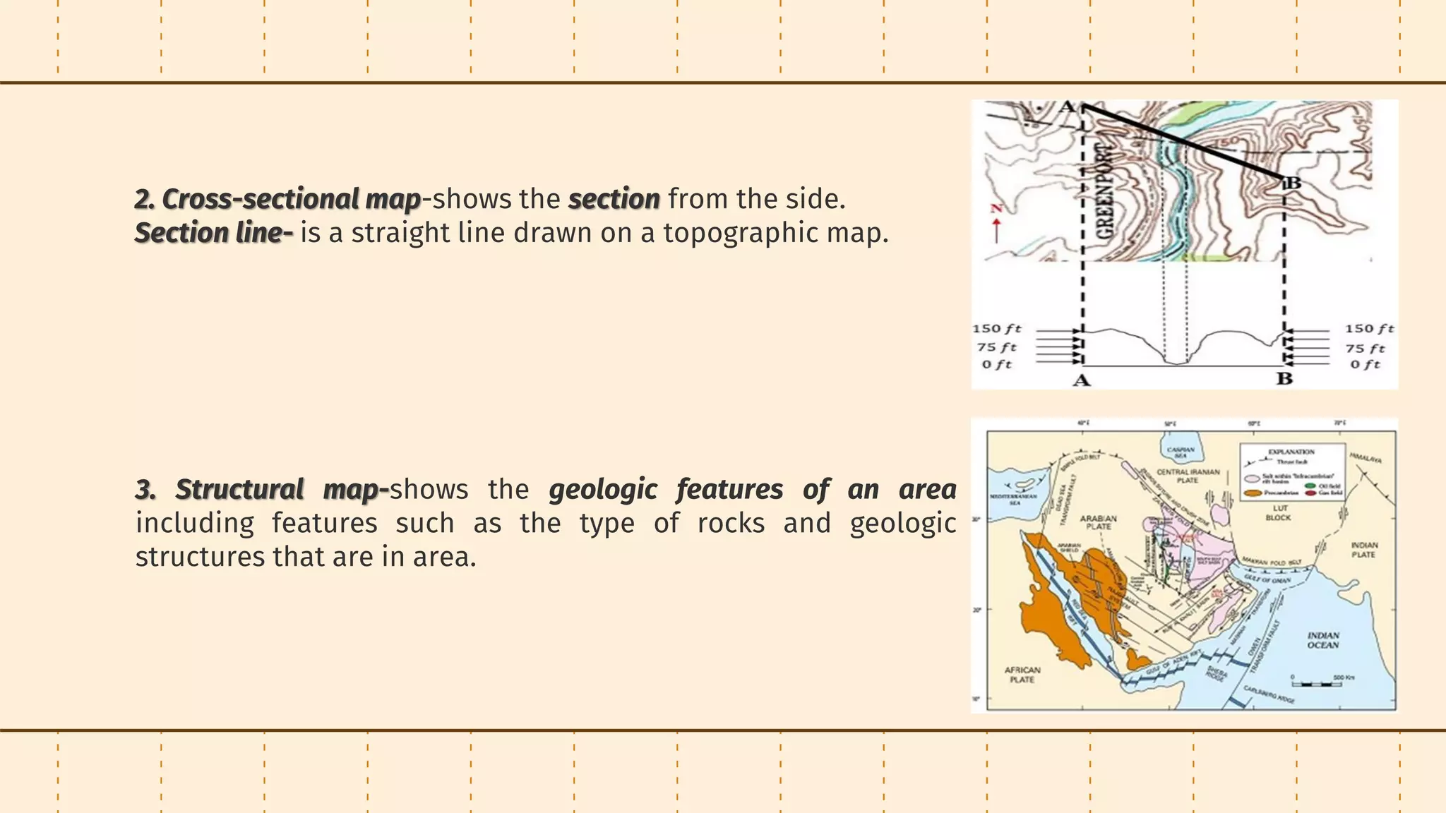 2. Cross-sectional map-shows the section from the side.
Section line- is a straight line drawn on a topographic map.
3. Structural map-shows the geologic features of an area
including features such as the type of rocks and geologic
structures that are in area.
 