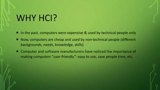 WHY HCI?
 In the past, computers were expensive & used by technical people only
 Now, computers are cheap and used by non-technical people (different
backgrounds, needs, knowledge, skills)
 Computer and software manufacturers have noticed the importance of
making computers “user-friendly”: easy to use, save people time, etc.
 