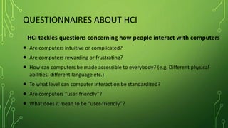QUESTIONNAIRES ABOUT HCI
HCI tackles questions concerning how people interact with computers
 Are computers intuitive or complicated?
 Are computers rewarding or frustrating?
 How can computers be made accessible to everybody? (e.g. Different physical
abilities, different language etc.)
 To what level can computer interaction be standardized?
 Are computers “user-friendly”?
 What does it mean to be “user-friendly”?
 