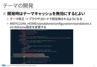 Copyright（C） Nomura Research Institute, Ltd. All rights reserved. 9
テーマの開発
 開発時はテーマキャッシュを無効にするとよい
 テーマ修正 → ブラウザリロードで即反映されるようになる
 $KEYCLOAK_HOME/standalone/configuration/standalone.x
ml のtheme設定を変更する
 