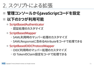Copyright（C） Nomura Research Institute, Ltd. All rights reserved. 11
2. スクリプトによる拡張
 管理コンソールからJavaScriptコードを設定
 以下の3つが利用可能
 ScriptBasedAuthenticator
▪認証処理のカスタマイズ
 ScriptBasedMapper
▪SAML利用時のマッパー処理のカスタマイズ
▪SAMLResponseに含めるAttributeをコードで処理できる
 ScriptBasedOIDCProtocolMapper
▪OIDC利用時のマッパー処理のカスタマイズ
▪ID TokenのClaim設定をコードで処理できる
 