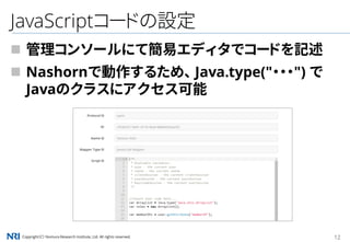 Copyright（C） Nomura Research Institute, Ltd. All rights reserved. 12
JavaScriptコードの設定
 管理コンソールにて簡易エディタでコードを記述
 Nashornで動作するため、 Java.type("・・・") で
Javaのクラスにアクセス可能
 