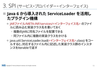 Copyright（C） Nomura Research Institute, Ltd. All rights reserved. 13
3. SPI (サービス・プロバイダー・インターフェイス)
 Java 6 から導入された ServiceLoader を活用し
たプラグイン機構
 JARファイル/META-INF/services/<インターフェイス名> のファイ
ルに読み込む実装クラス名を書いておく
▪複数のJARに同名ファイルを配置できる
▪同ファイル内に複数の実装クラスをかける
 java.util.ServiceLoader.load(<インターフェイス名>.class) をコー
ルすると、対応するファイル内に記述した実装クラス群のインスタ
ンスをIterableで返す
 