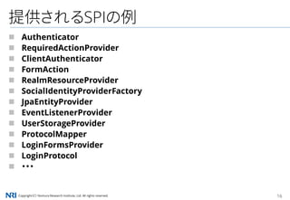 Copyright（C） Nomura Research Institute, Ltd. All rights reserved. 16
提供されるSPIの例
 Authenticator
 RequiredActionProvider
 ClientAuthenticator
 FormAction
 RealmResourceProvider
 SocialIdentityProviderFactory
 JpaEntityProvider
 EventListenerProvider
 UserStorageProvider
 ProtocolMapper
 LoginFormsProvider
 LoginProtocol
 ・・・
 
