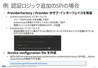 Copyright（C） Nomura Research Institute, Ltd. All rights reserved. 17
例: 認証ロジック追加のSPIの場合
1. ProviderFactory / Provider のサブ・インターフェイスを実装
 AuthenticatorFactory インターフェイス
▪ ユニークなProvider IDを定義して返す
▪ Authenticator実装クラスのインスタンスを生成して返す
▪ 管理コンソールから設定する項目のメタデータ定義
 Authenticator インターフェイス
▪ 認証処理時・ログイン等のアクション実行にコールバックされるメソッドが定義されている
のでこれらを実装する
2. Service configuration file を作成
 META-INF/services/org.keycloak.authentication.AuthenticatorFactory を作成し、 Authen
ticatorFactoryの実装クラスを書く
my.CustomLoginIdPasswordFormFactory
 