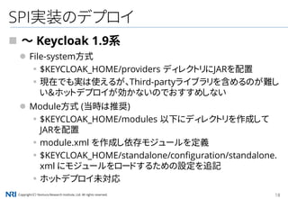 Copyright（C） Nomura Research Institute, Ltd. All rights reserved. 18
SPI実装のデプロイ
 ～ Keycloak 1.9系
 File-system方式
▪$KEYCLOAK_HOME/providers ディレクトリにJARを配置
▪現在でも実は使えるが、Third-partyライブラリを含めるのが難し
い＆ホットデプロイが効かないのでおすすめしない
 Module方式 (当時は推奨)
▪$KEYCLOAK_HOME/modules 以下にディレクトリを作成して
JARを配置
▪module.xml を作成し依存モジュールを定義
▪$KEYCLOAK_HOME/standalone/configuration/standalone.
xml にモジュールをロードするための設定を追記
▪ホットデプロイ未対応
 