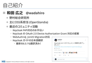 Copyright（C） Nomura Research Institute, Ltd. All rights reserved. 1
自己紹介
 和田 広之 @wadahiro
 野村総合研究所
 主にOSS系担当 (OpenStandia)
 最近のコミュニティ活動
▪ Keycloak FAPI対応のお手伝い
▪ Keycloak の OAuth 2.0 Device Authorization Grant 対応の提案
▪ WebAuthn4j JUnit5 Migration対応
▪ Keycloak ガイドの日本語翻訳
▪最新の6.0.1も翻訳済み！
 