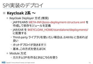 Copyright（C） Nomura Research Institute, Ltd. All rights reserved. 19
SPI実装のデプロイ
 Keycloak 2系 ～
 Keycloak Deployer 方式 (推奨)
▪JARやEARの META-INF/jboss-deployment-structure.xml を
作成して依存モジュールを定義
▪JAR/EAR を $KEYCLOAK_HOME/standalone/deployments/
に配置する
▪Third-party ライブラリを使いたい場合は、EAR/lib に含めれば
良い
▪ホットデプロイが効きます！！
▪基本、この方式を使えばOK
 Module 方式
▪カスタムSPIを作るときはこちらを使う
 