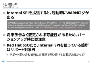Copyright（C） Nomura Research Institute, Ltd. All rights reserved. 22
注意点
 Internal SPIを拡張すると、起動時にWARNログが
出る
 将来予告なく変更される可能性があるため、バー
ジョンアップ時に要注意
 Red Hat SSOだと、Internal SPIを使っている箇所
はサポート対象外
 サポート問い合わせ時に自分達で切り分ける必要があるかも！？
WARN [org.keycloak.services] (ServerService Thread Pool -- 57) KC-SERVICES0047: freemark
er (jp.openstandia.keycloak.forms.login.freemarker.FreeMarkerLoginFormsProviderExtFactory) i
s implementing the internal SPI login. This SPI is internal and may change without notice
 