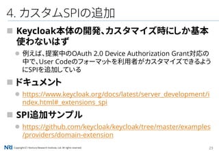 Copyright（C） Nomura Research Institute, Ltd. All rights reserved. 23
4. カスタムSPIの追加
 Keycloak本体の開発、カスタマイズ時にしか基本
使わないはず
 例えば、提案中のOAuth 2.0 Device Authorization Grant対応の
中で、User Codeのフォーマットを利用者がカスタマイズできるよう
にSPIを追加している
 ドキュメント
 https://www.keycloak.org/docs/latest/server_development/i
ndex.html#_extensions_spi
 SPI追加サンプル
 https://github.com/keycloak/keycloak/tree/master/examples
/providers/domain-extension
 