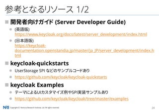 Copyright（C） Nomura Research Institute, Ltd. All rights reserved. 24
参考となるリソース 1/2
 開発者向けガイド (Server Developer Guide)
 (英語版)
https://www.keycloak.org/docs/latest/server_development/index.html
 (日本語版)
https://keycloak-
documentation.openstandia.jp/master/ja_JP/server_development/index.h
tml
 keycloak-quickstarts
 UserStorage SPI などのサンプルコードあり
 https://github.com/keycloak/keycloak-quickstarts
 keycloak Examples
 テーマによるUIカスタマイズ例やSPI実装サンプルあり
 https://github.com/keycloak/keycloak/tree/master/examples
 