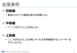 Copyright（C） Nomura Research Institute, Ltd. All rights reserved. 27
拡張事例
 初級編
 動的にログイン画面の表示を制御したい
 中級編
 「○○でログイン」に対応したい
 上級編
 ○○ ADのように、SSO時にサービス利用権限がないユーザーは
エラーとしたい
 