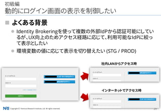 Copyright（C） Nomura Research Institute, Ltd. All rights reserved. 29
初級編
動的にログイン画面の表示を制御したい
 よくある背景
 Identity Brokeringを使って複数の外部IdPから認証可能にしてい
るが、UX向上のためアクセス経路に応じて、利用可能なIdPに絞っ
て表示としたい
 環境変数の値に応じて表示を切り替えたい (STG / PROD)
社内LANからアクセス時
インターネットでアクセス時
 