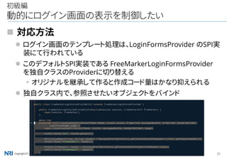Copyright（C） Nomura Research Institute, Ltd. All rights reserved. 31
初級編
動的にログイン画面の表示を制御したい
 対応方法
 ログイン画面のテンプレート処理は、LoginFormsProvider のSPI実
装にて行われている
 このデフォルトSPI実装である FreeMarkerLoginFormsProvider
を独自クラスのProviderに切り替える
▪オリジナルを継承して作ると作成コード量はかなり抑えられる
 独自クラス内で、参照させたいオブジェクトをバインド
 