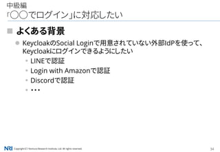 Copyright（C） Nomura Research Institute, Ltd. All rights reserved. 34
中級編
「○○でログイン」に対応したい
 よくある背景
 KeycloakのSocial Loginで用意されていない外部IdPを使って、
Keycloakにログインできるようにしたい
▪LINEで認証
▪Login with Amazonで認証
▪Discordで認証
▪・・・
 