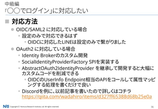 Copyright（C） Nomura Research Institute, Ltd. All rights reserved. 36
中級編
「○○でログイン」に対応したい
 対応方法
 OIDC/SAML2 に対応している場合
▪設定のみで対応できるはず
▪OIDCに対応したLINEは設定のみで繋がりました
 OAuth2 に対応している場合
▪Identity Brokerのカスタム開発
▪SocialIdentityProviderFactory SPIを実装する
▪AbstractOAuth2IdentityProvider を継承して開発すると大幅に
カスタムコードを削減できる
▪OIDCのUserInfo Endpoint相当のAPIをコールして属性マッピ
ングする処理を書くだけで良い
▪Discordを例に、以前記事を書いたので詳しくはコチラ
https://qiita.com/wadahiro/items/d327ff65388d68b25e0a
 